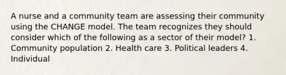 A nurse and a community team are assessing their community using the CHANGE model. The team recognizes they should consider which of the following as a sector of their model? 1. Community population 2. Health care 3. Political leaders 4. Individual