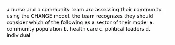 a nurse and a community team are assessing their community using the CHANGE model. the team recognizes they should consider which of the following as a sector of their model a. community population b. health care c. political leaders d. individual