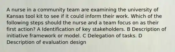 A nurse in a community team are examining the university of Kansas tool kit to see if it could inform their work. Which of the following steps should the nurse and a team focus on as their first action? A Identification of key stakeholders. B Description of initiative framework or model. C Delegation of tasks. D Description of evaluation design