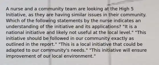 A nurse and a community team are looking at the High 5 Initiative, as they are having similar issues in their community. Which of the following statements by the nurse indicates an understanding of the initiative and its applications? "It is a national initiative and likely not useful at the local level." "This initiative should be followed in our community exactly as outlined in the report." "This is a local initiative that could be adapted to our community's needs." "This initiative will ensure improvement of our local environment."