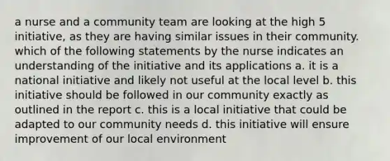 a nurse and a community team are looking at the high 5 initiative, as they are having similar issues in their community. which of the following statements by the nurse indicates an understanding of the initiative and its applications a. it is a national initiative and likely not useful at the local level b. this initiative should be followed in our community exactly as outlined in the report c. this is a local initiative that could be adapted to our community needs d. this initiative will ensure improvement of our local environment