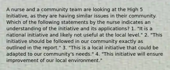 A nurse and a community team are looking at the High 5 Initiative, as they are having similar issues in their community. Which of the following statements by the nurse indicates an understanding of the initiative and its applications? 1. "It is a national initiative and likely not useful at the local level." 2. "This initiative should be followed in our community exactly as outlined in the report." 3. "This is a local initiative that could be adapted to our community's needs." 4. "This initiative will ensure improvement of our local environment."