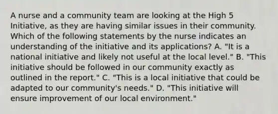 A nurse and a community team are looking at the High 5 Initiative, as they are having similar issues in their community. Which of the following statements by the nurse indicates an understanding of the initiative and its applications? A. "It is a national initiative and likely not useful at the local level." B. "This initiative should be followed in our community exactly as outlined in the report." C. "This is a local initiative that could be adapted to our community's needs." D. "This initiative will ensure improvement of our local environment."