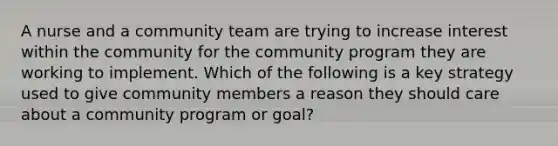 A nurse and a community team are trying to increase interest within the community for the community program they are working to implement. Which of the following is a key strategy used to give community members a reason they should care about a community program or goal?