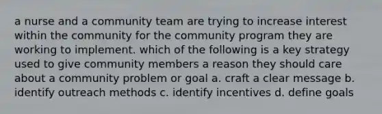 a nurse and a community team are trying to increase interest within the community for the community program they are working to implement. which of the following is a key strategy used to give community members a reason they should care about a community problem or goal a. craft a clear message b. identify outreach methods c. identify incentives d. define goals