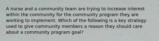 A nurse and a community team are trying to increase interest within the community for the community program they are working to implement. Which of the following is a key strategy used to give community members a reason they should care about a community program goal?