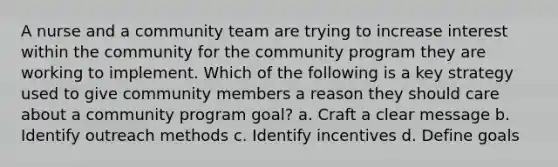 A nurse and a community team are trying to increase interest within the community for the community program they are working to implement. Which of the following is a key strategy used to give community members a reason they should care about a community program goal? a. Craft a clear message b. Identify outreach methods c. Identify incentives d. Define goals