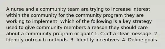 A nurse and a community team are trying to increase interest within the community for the community program they are working to implement. Which of the following is a key strategy used to give community members a reason they should care about a community program or goal? 1. Craft a clear message. 2. Identify outreach methods. 3. Identify incentives. 4. Define goals.