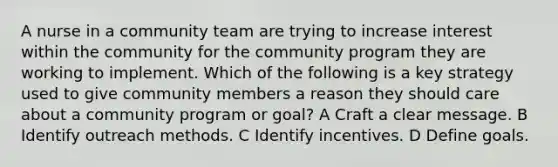 A nurse in a community team are trying to increase interest within the community for the community program they are working to implement. Which of the following is a key strategy used to give community members a reason they should care about a community program or goal? A Craft a clear message. B Identify outreach methods. C Identify incentives. D Define goals.