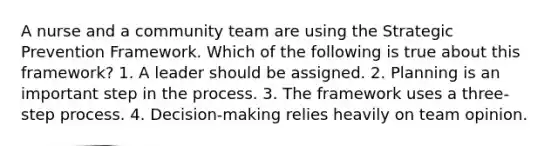 A nurse and a community team are using the Strategic Prevention Framework. Which of the following is true about this framework? 1. A leader should be assigned. 2. Planning is an important step in the process. 3. The framework uses a three-step process. 4. Decision-making relies heavily on team opinion.