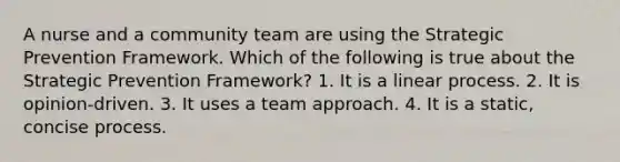 A nurse and a community team are using the Strategic Prevention Framework. Which of the following is true about the Strategic Prevention Framework? 1. It is a linear process. 2. It is opinion-driven. 3. It uses a team approach. 4. It is a static, concise process.