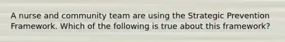 A nurse and community team are using the Strategic Prevention Framework. Which of the following is true about this framework?