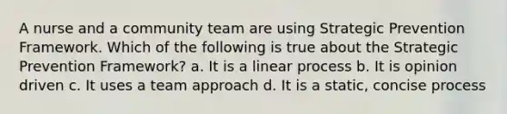 A nurse and a community team are using Strategic Prevention Framework. Which of the following is true about the Strategic Prevention Framework? a. It is a linear process b. It is opinion driven c. It uses a team approach d. It is a static, concise process