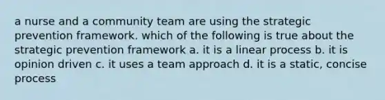 a nurse and a community team are using the strategic prevention framework. which of the following is true about the strategic prevention framework a. it is a linear process b. it is opinion driven c. it uses a team approach d. it is a static, concise process