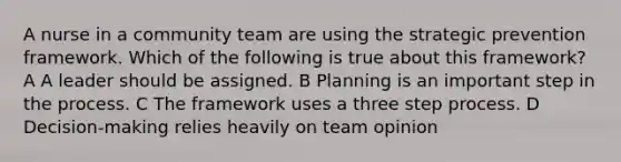 A nurse in a community team are using the strategic prevention framework. Which of the following is true about this framework? A A leader should be assigned. B Planning is an important step in the process. C The framework uses a three step process. D Decision-making relies heavily on team opinion