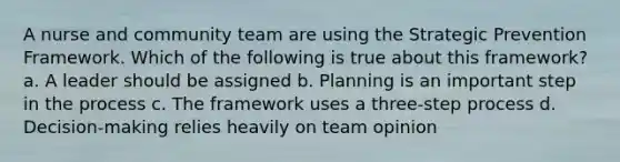 A nurse and community team are using the Strategic Prevention Framework. Which of the following is true about this framework? a. A leader should be assigned b. Planning is an important step in the process c. The framework uses a three-step process d. Decision-making relies heavily on team opinion