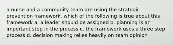 a nurse and a community team are using the strategic prevention framework. which of the following is true about this framework a. a leader should be assigned b. planning is an important step in the process c. the framework uses a three step process d. decision making relies heavily on team opinion