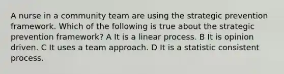 A nurse in a community team are using the strategic prevention framework. Which of the following is true about the strategic prevention framework? A It is a linear process. B It is opinion driven. C It uses a team approach. D It is a statistic consistent process.