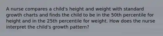 A nurse compares a child's height and weight with standard growth charts and finds the child to be in the 50th percentile for height and in the 25th percentile for weight. How does the nurse interpret the child's growth pattern?