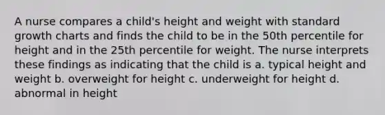 A nurse compares a child's height and weight with standard growth charts and finds the child to be in the 50th percentile for height and in the 25th percentile for weight. The nurse interprets these findings as indicating that the child is a. typical height and weight b. overweight for height c. underweight for height d. abnormal in height