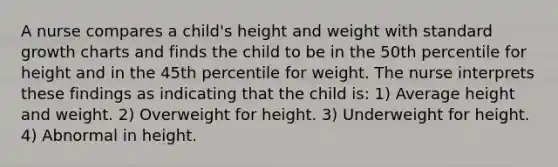 A nurse compares a child's height and weight with standard growth charts and finds the child to be in the 50th percentile for height and in the 45th percentile for weight. The nurse interprets these findings as indicating that the child is: 1) Average height and weight. 2) Overweight for height. 3) Underweight for height. 4) Abnormal in height.