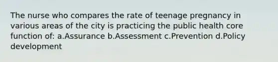 The nurse who compares the rate of teenage pregnancy in various areas of the city is practicing the public health core function of: a.Assurance b.Assessment c.Prevention d.Policy development