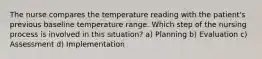 The nurse compares the temperature reading with the patient's previous baseline temperature range. Which step of the nursing process is involved in this situation? a) Planning b) Evaluation c) Assessment d) Implementation