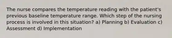 The nurse compares the temperature reading with the patient's previous baseline temperature range. Which step of the nursing process is involved in this situation? a) Planning b) Evaluation c) Assessment d) Implementation