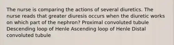 The nurse is comparing the actions of several diuretics. The nurse reads that greater diuresis occurs when the diuretic works on which part of the nephron? Proximal convoluted tubule Descending loop of Henle Ascending loop of Henle Distal convoluted tubule