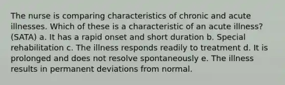 The nurse is comparing characteristics of chronic and acute illnesses. Which of these is a characteristic of an acute illness? (SATA) a. It has a rapid onset and short duration b. Special rehabilitation c. The illness responds readily to treatment d. It is prolonged and does not resolve spontaneously e. The illness results in permanent deviations from normal.