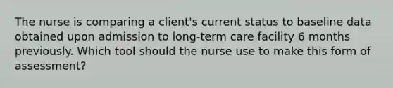 The nurse is comparing a client's current status to baseline data obtained upon admission to long-term care facility 6 months previously. Which tool should the nurse use to make this form of assessment?