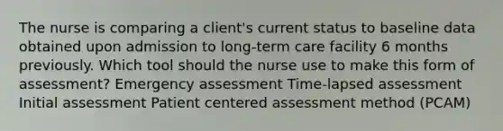 The nurse is comparing a client's current status to baseline data obtained upon admission to long-term care facility 6 months previously. Which tool should the nurse use to make this form of assessment? Emergency assessment Time-lapsed assessment Initial assessment Patient centered assessment method (PCAM)