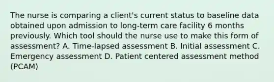 The nurse is comparing a client's current status to baseline data obtained upon admission to long-term care facility 6 months previously. Which tool should the nurse use to make this form of assessment? A. Time-lapsed assessment B. Initial assessment C. Emergency assessment D. Patient centered assessment method (PCAM)