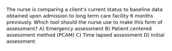 The nurse is comparing a client's current status to baseline data obtained upon admission to long term care facility 6 months previously. Which tool should the nurse use to make this form of assessment? A) Emergency assessment B) Patient centered assessment method (PCAM) C) Time lapsed assessment D) Initial assessment