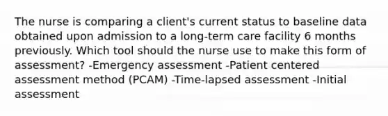 The nurse is comparing a client's current status to baseline data obtained upon admission to a long-term care facility 6 months previously. Which tool should the nurse use to make this form of assessment? -Emergency assessment -Patient centered assessment method (PCAM) -Time-lapsed assessment -Initial assessment