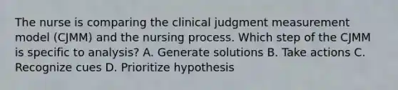 The nurse is comparing the clinical judgment measurement model (CJMM) and the nursing process. Which step of the CJMM is specific to analysis? A. Generate solutions B. Take actions C. Recognize cues D. Prioritize hypothesis