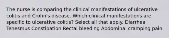 The nurse is comparing the clinical manifestations of ulcerative colitis and Crohn's disease. Which clinical manifestations are specific to ulcerative colitis? Select all that apply. Diarrhea Tenesmus Constipation Rectal bleeding Abdominal cramping pain