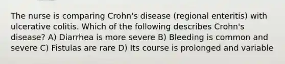 The nurse is comparing Crohn's disease (regional enteritis) with ulcerative colitis. Which of the following describes Crohn's disease? A) Diarrhea is more severe B) Bleeding is common and severe C) Fistulas are rare D) Its course is prolonged and variable