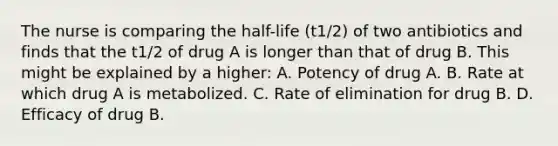 The nurse is comparing the​ half-life ​(t​1/2​) of two antibiotics and finds that the t​1/2 of drug A is longer than that of drug B. This might be explained by a​ higher: A. Potency of drug A. B. Rate at which drug A is metabolized. C. Rate of elimination for drug B. D. Efficacy of drug B.