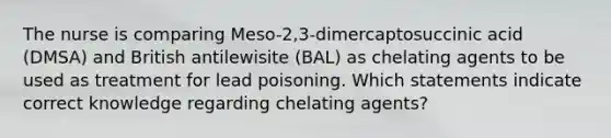 The nurse is comparing Meso-2,3-dimercaptosuccinic acid (DMSA) and British antilewisite (BAL) as chelating agents to be used as treatment for lead poisoning. Which statements indicate correct knowledge regarding chelating agents?