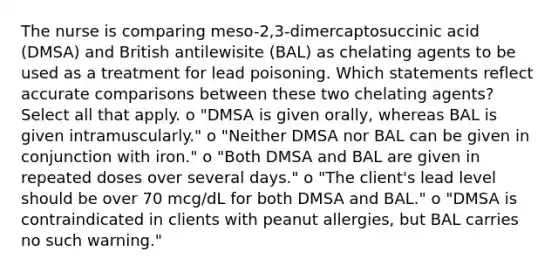 The nurse is comparing meso-2,3-dimercaptosuccinic acid (DMSA) and British antilewisite (BAL) as chelating agents to be used as a treatment for lead poisoning. Which statements reflect accurate comparisons between these two chelating agents? Select all that apply. o "DMSA is given orally, whereas BAL is given intramuscularly." o "Neither DMSA nor BAL can be given in conjunction with iron." o "Both DMSA and BAL are given in repeated doses over several days." o "The client's lead level should be over 70 mcg/dL for both DMSA and BAL." o "DMSA is contraindicated in clients with peanut allergies, but BAL carries no such warning."