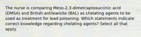 The nurse is comparing Meso-2,3-dimercaptosuccinic acid (DMSA) and British antilewisite (BAL) as chelating agents to be used as treatment for lead poisoning. Which statements indicate correct knowledge regarding chelating agents? Select all that apply.