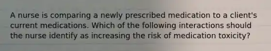 A nurse is comparing a newly prescribed medication to a client's current medications. Which of the following interactions should the nurse identify as increasing the risk of medication toxicity?