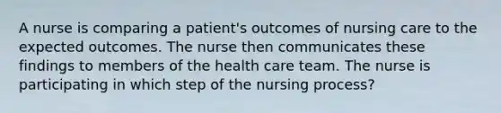 A nurse is comparing a patient's outcomes of nursing care to the expected outcomes. The nurse then communicates these findings to members of the health care team. The nurse is participating in which step of the nursing process?