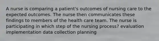 A nurse is comparing a patient's outcomes of nursing care to the expected outcomes. The nurse then communicates these findings to members of the health care team. The nurse is participating in which step of the nursing process? evaluation implementation data collection planning