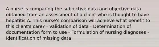 A nurse is comparing the subjective data and objective data obtained from an assessment of a client who is thought to have hepatitis A. This nurse's comparison will achieve what benefit to this client's care? - Validation of data - Determination of documentation form to use - Formulation of nursing diagnoses - Identification of missing data