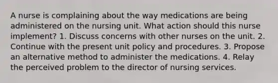 A nurse is complaining about the way medications are being administered on the nursing unit. What action should this nurse implement? 1. Discuss concerns with other nurses on the unit. 2. Continue with the present unit policy and procedures. 3. Propose an alternative method to administer the medications. 4. Relay the perceived problem to the director of nursing services.