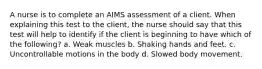 A nurse is to complete an AIMS assessment of a client. When explaining this test to the client, the nurse should say that this test will help to identify if the client is beginning to have which of the following? a. Weak muscles b. Shaking hands and feet. c. Uncontrollable motions in the body d. Slowed body movement.