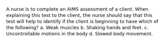 A nurse is to complete an AIMS assessment of a client. When explaining this test to the client, the nurse should say that this test will help to identify if the client is beginning to have which of the following? a. Weak muscles b. Shaking hands and feet. c. Uncontrollable motions in the body d. Slowed body movement.