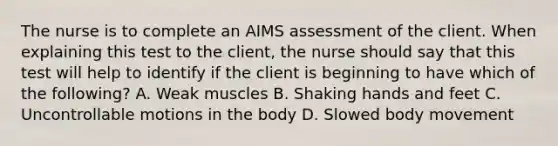 The nurse is to complete an AIMS assessment of the client. When explaining this test to the client, the nurse should say that this test will help to identify if the client is beginning to have which of the following? A. Weak muscles B. Shaking hands and feet C. Uncontrollable motions in the body D. Slowed body movement